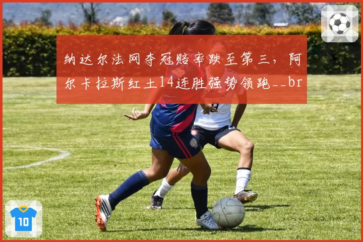 纳达尔法网夺冠赔率跌至第三,阿尔卡拉斯红土14连胜强势领跑__br_
