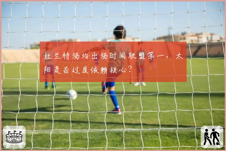 杜兰特场均出场时间联盟第一,太阳是否过度依赖核心?