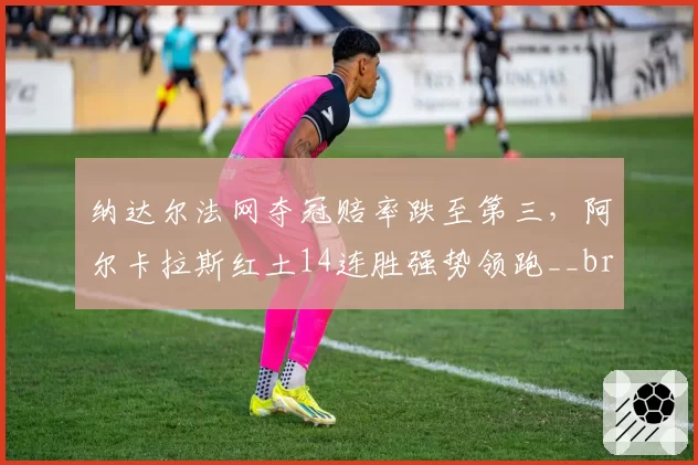 纳达尔法网夺冠赔率跌至第三,阿尔卡拉斯红土14连胜强势领跑__br_