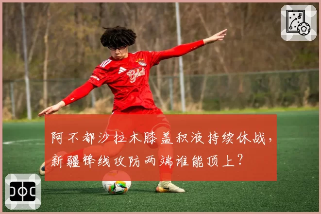 阿不都沙拉木膝盖积液持续休战,新疆锋线攻防两端谁能顶上?