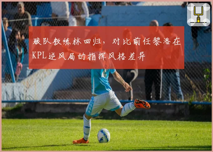狼队教练林回归,对比前任黎洛在KPL逆风局的指挥风格差异