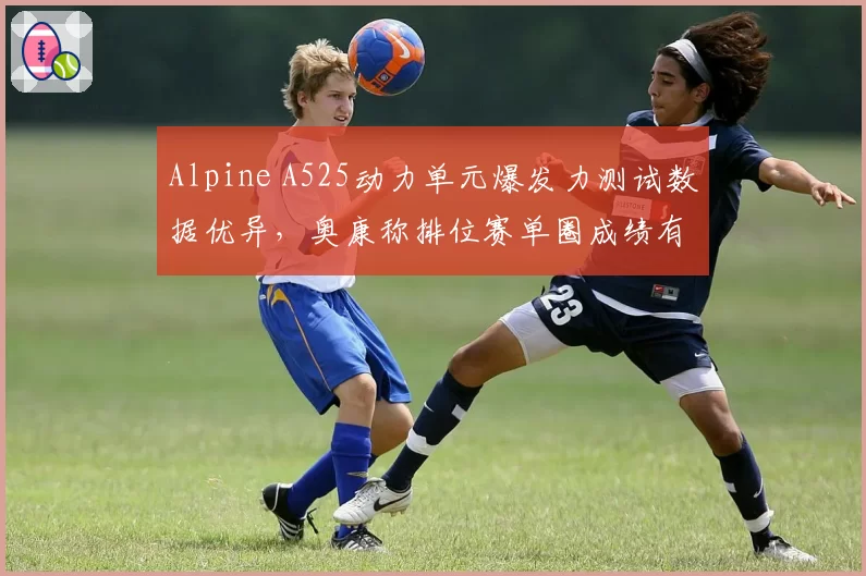 Alpine A525动力单元爆发力测试数据优异，奥康称排位赛单圈成绩有望提升0.3秒