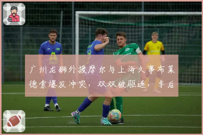 广州龙狮外援摩尔与上海久事布莱德索爆发冲突，双双被驱逐，季后赛前景蒙阴影