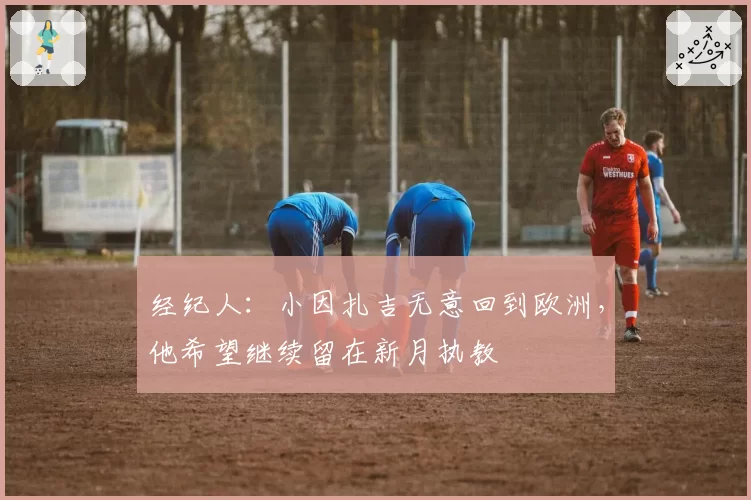 经纪人：小因扎吉无意回到欧洲，他希望继续留在新月执教