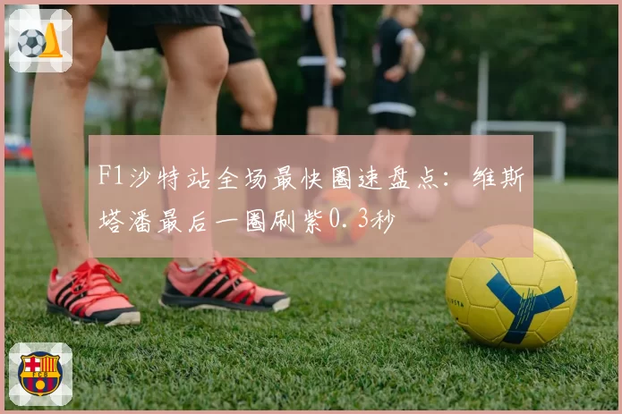 F1沙特站全场最快圈速盘点:维斯塔潘最后一圈刷紫0.3秒