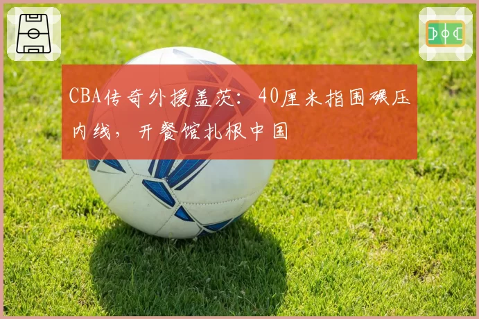 CBA传奇外援盖茨：40厘米指围碾压内线，开餐馆扎根中国