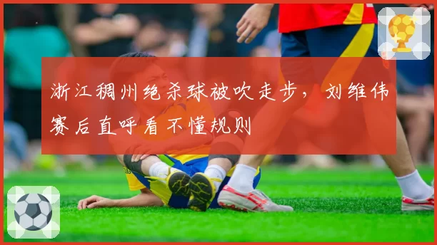 浙江稠州绝杀球被吹走步，刘维伟赛后直呼看不懂规则