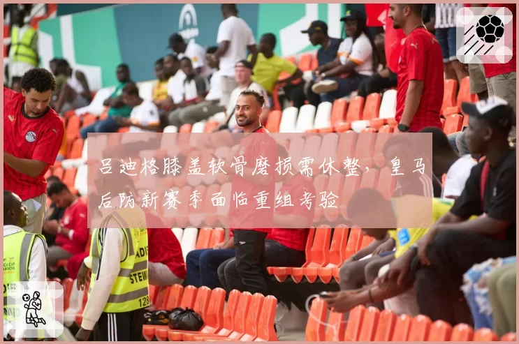 吕迪格膝盖软骨磨损需休整，皇马后防新赛季面临重组考验
