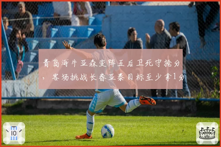 青岛海牛亚森变阵五后卫死守抢分，客场挑战长春亚泰目标至少拿1分