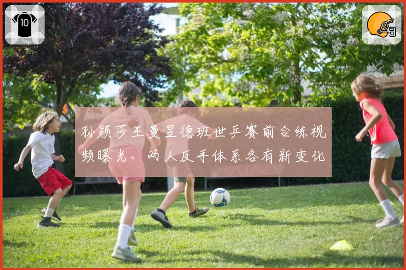 孙颖莎王曼昱德班世乒赛前合练视频曝光,两人反手体系各有新变化