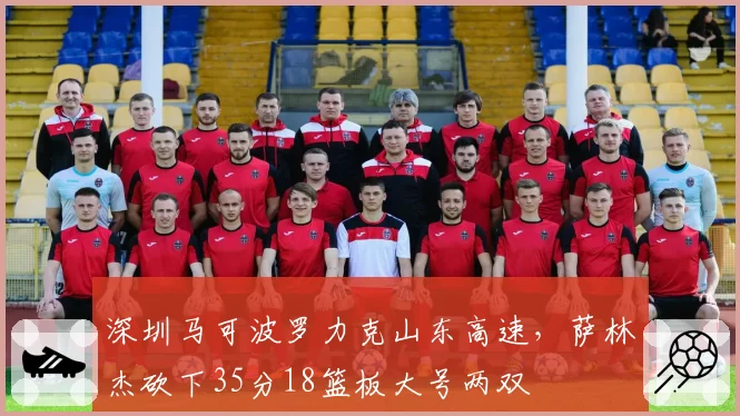 深圳马可波罗力克山东高速，萨林杰砍下35分18篮板大号两双
