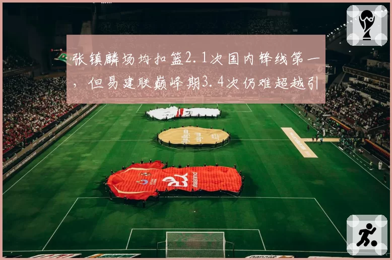 张镇麟场均扣篮2.1次国内锋线第一,但易建联巅峰期3.4次仍难超越引争议