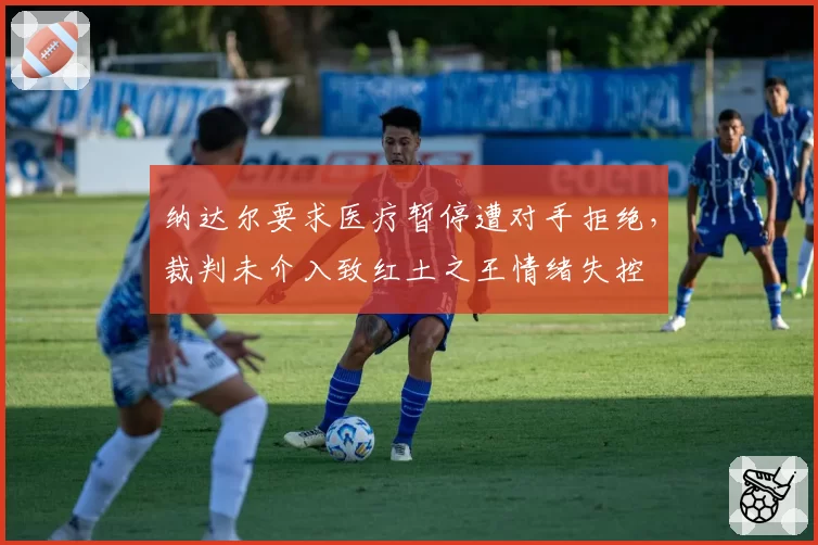 纳达尔要求医疗暂停遭对手拒绝，裁判未介入致红土之王情绪失控