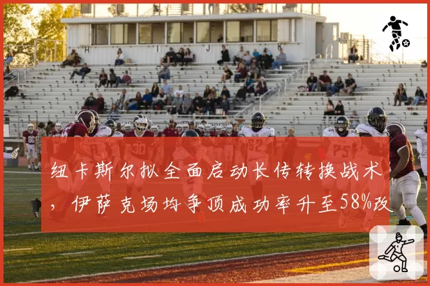 纽卡斯尔拟全面启动长传转换战术，伊萨克场均争顶成功率升至58%改写禁区支点角色__br_