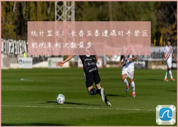 统计显示：长春亚泰遭遇对手禁区犯规未判次数最多