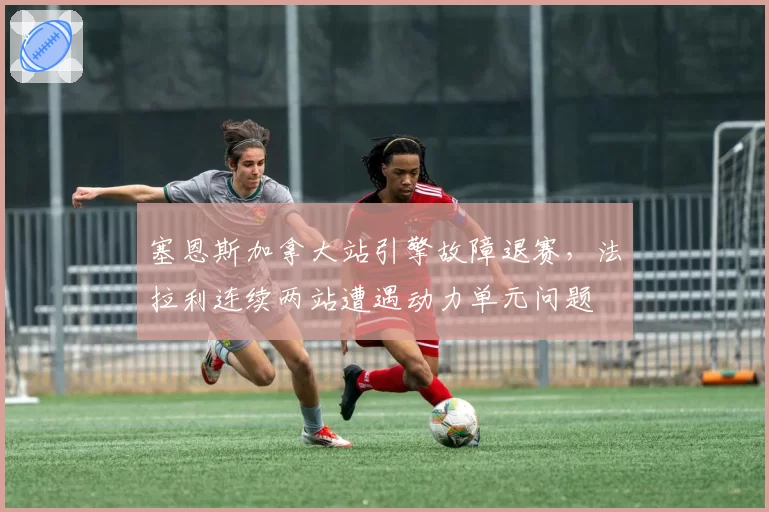 塞恩斯加拿大站引擎故障退赛,法拉利连续两站遭遇动力单元问题