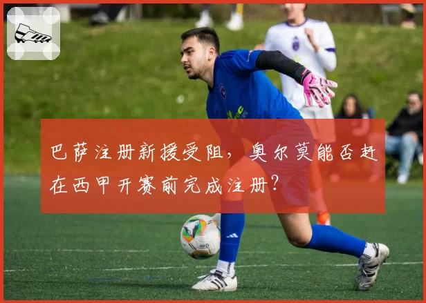 巴萨注册新援受阻，奥尔莫能否赶在西甲开赛前完成注册？