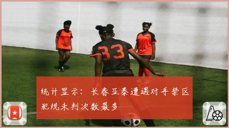 统计显示：长春亚泰遭遇对手禁区犯规未判次数最多
