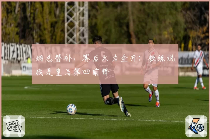 姆总替补，赛后火力全开：教练说我是皇马第四前锋