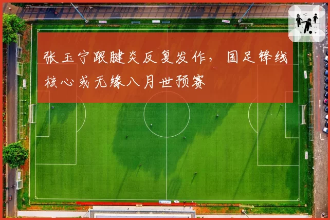 张玉宁跟腱炎反复发作，国足锋线核心或无缘八月世预赛
