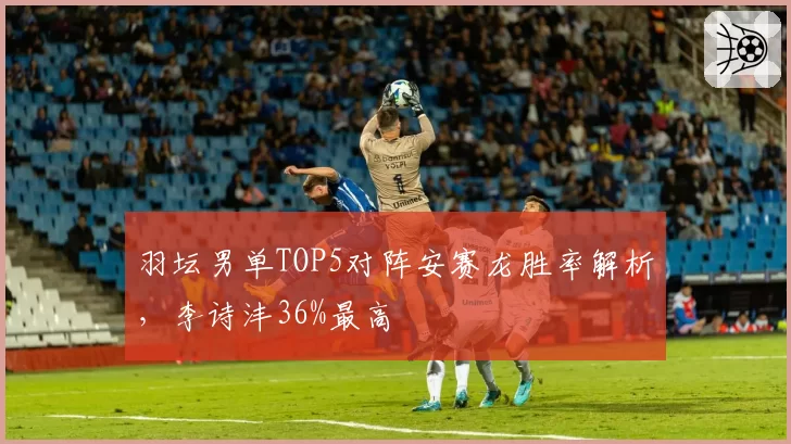 羽坛男单TOP5对阵安赛龙胜率解析，李诗沣36%最高