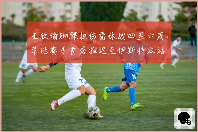 王欣瑜脚踝扭伤需休战四至六周,草地赛季首秀推迟至伊斯特本站