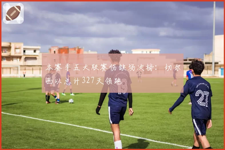 本赛季五大联赛伤缺场次榜：切尔西以总计327天领跑