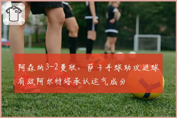 阿森纳3-2曼联，萨卡手球助攻进球有效阿尔特塔承认运气成分