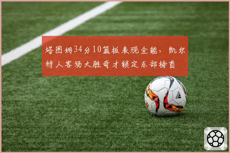 塔图姆34分10篮板表现全能,凯尔特人客场大胜奇才锁定东部榜首