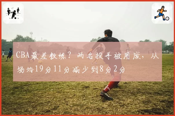 CBA最差教练？两名投手被用废，从场均19分11分减少到8分2分