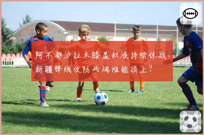 阿不都沙拉木膝盖积液持续休战,新疆锋线攻防两端谁能顶上?