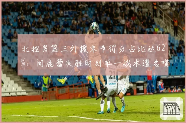 北控男篮三外援末节得分占比达62%，闵鹿蕾决胜时刻单一战术遭名嘴炮轰太保守