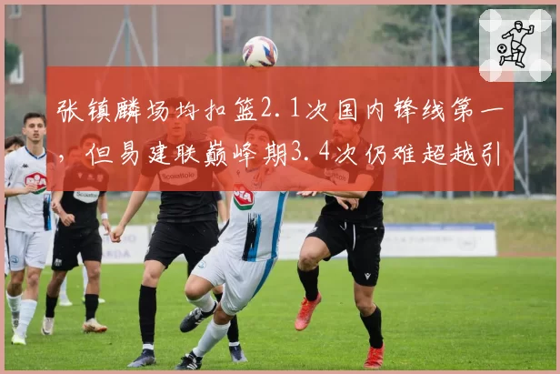 张镇麟场均扣篮2.1次国内锋线第一,但易建联巅峰期3.4次仍难超越引争议
