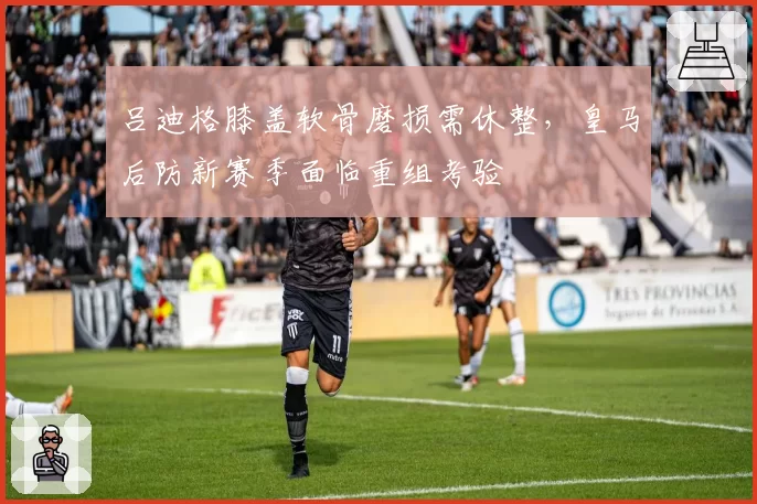 吕迪格膝盖软骨磨损需休整,皇马后防新赛季面临重组考验