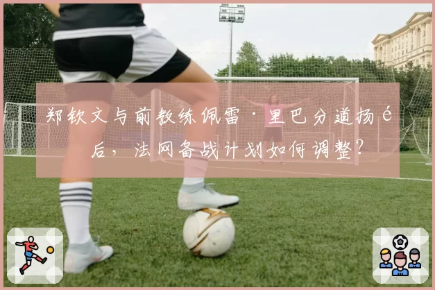 郑钦文与前教练佩雷·里巴分道扬镳后,法网备战计划如何调整?