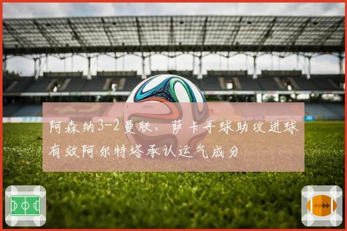 阿森纳3-2曼联，萨卡手球助攻进球有效阿尔特塔承认运气成分