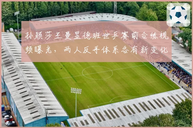 孙颖莎王曼昱德班世乒赛前合练视频曝光,两人反手体系各有新变化