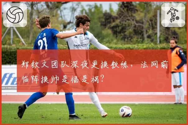 郑钦文团队深夜更换教练，法网前临阵换帅是福是祸？