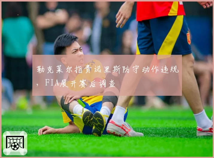 勒克莱尔指责诺里斯防守动作违规，FIA展开赛后调查