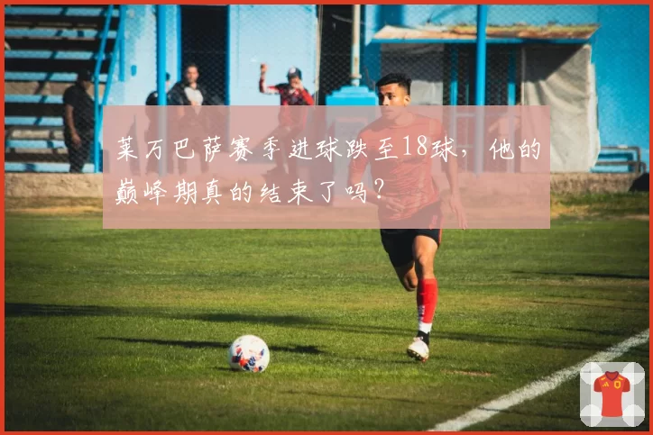 莱万巴萨赛季进球跌至18球，他的巅峰期真的结束了吗？