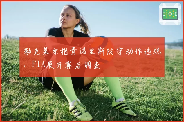 勒克莱尔指责诺里斯防守动作违规，FIA展开赛后调查