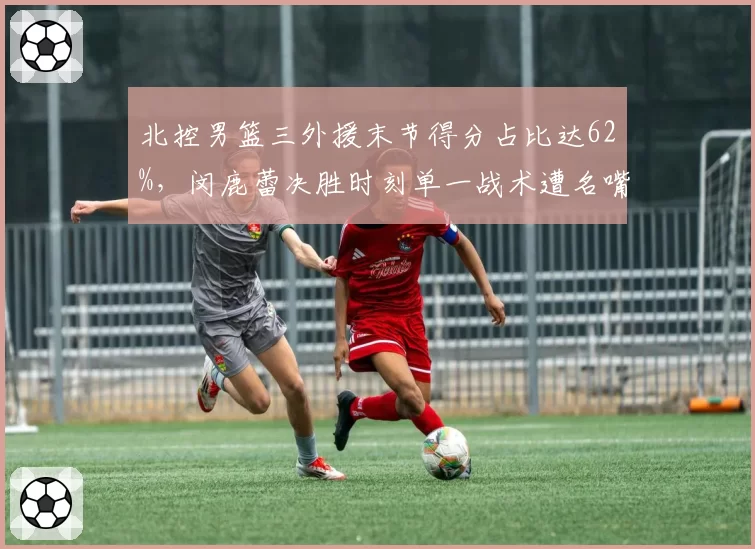 北控男篮三外援末节得分占比达62%，闵鹿蕾决胜时刻单一战术遭名嘴炮轰太保守