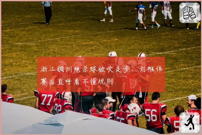 浙江稠州绝杀球被吹走步，刘维伟赛后直呼看不懂规则