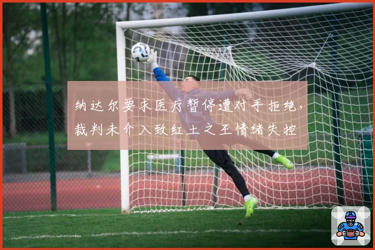 纳达尔要求医疗暂停遭对手拒绝，裁判未介入致红土之王情绪失控
